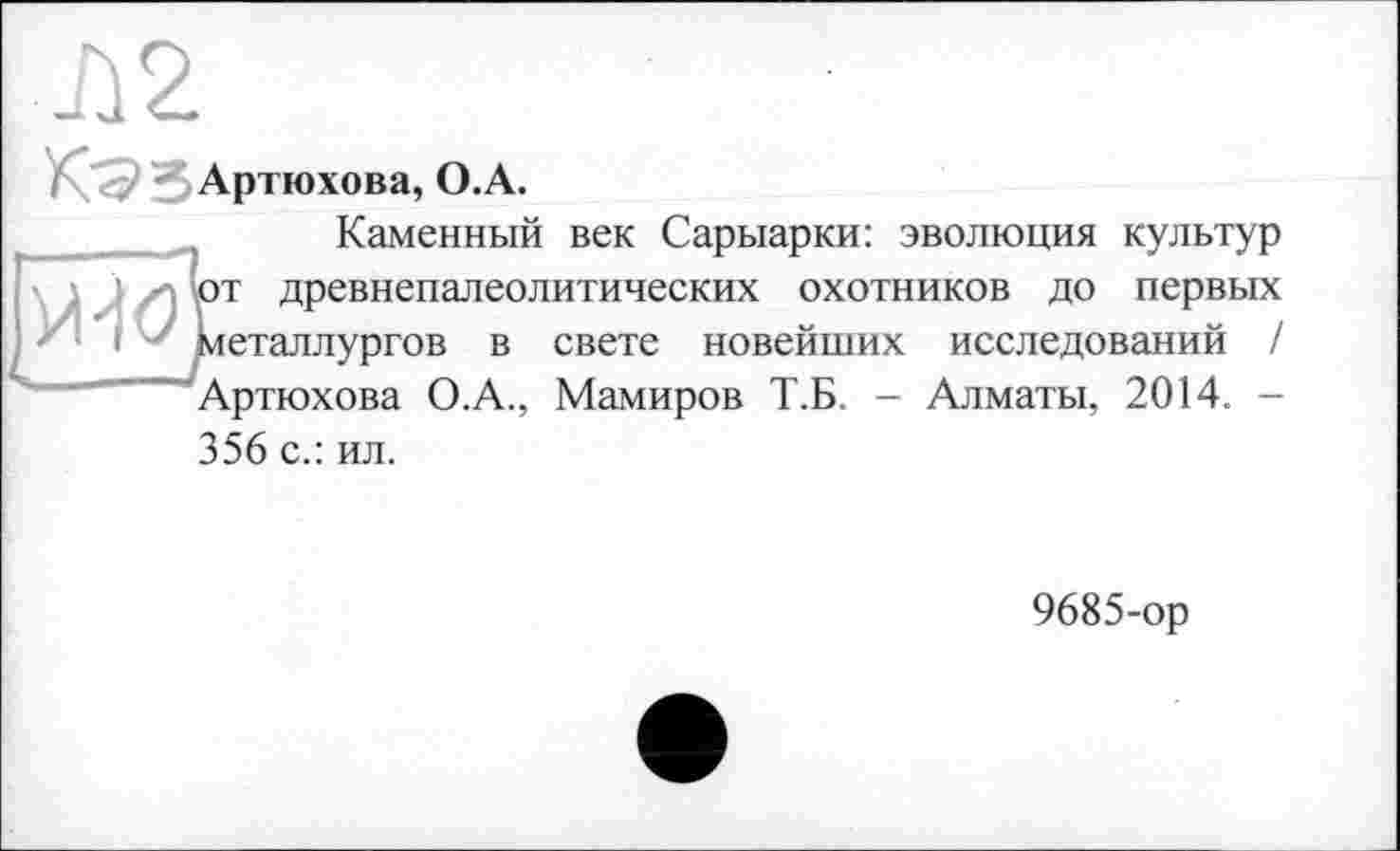 ﻿
Ü2
3 Артюхова, О.A.
Каменный век Сарыарки: эволюция культур
; | уИ от древнепалеолитических охотников до первых металлургов в свете новейших исследований / Артюхова О.А., Мамиров Т.Б. - Алматы, 2014. -356 с.: ил.
9685-ор